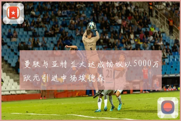曼联与亚特兰大达成协议以5000万欧元引进中场埃德森