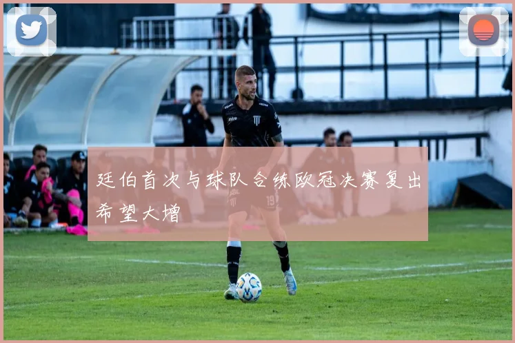 廷伯首次与球队合练欧冠决赛复出希望大增