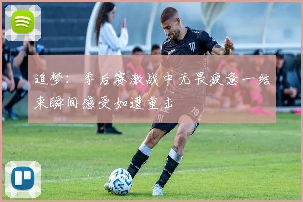 追梦：季后赛激战中无畏疲惫一结束瞬间感受如遭重击