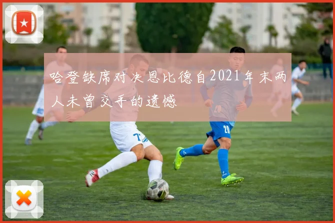 哈登缺席对决恩比德自2021年末两人未曾交手的遗憾