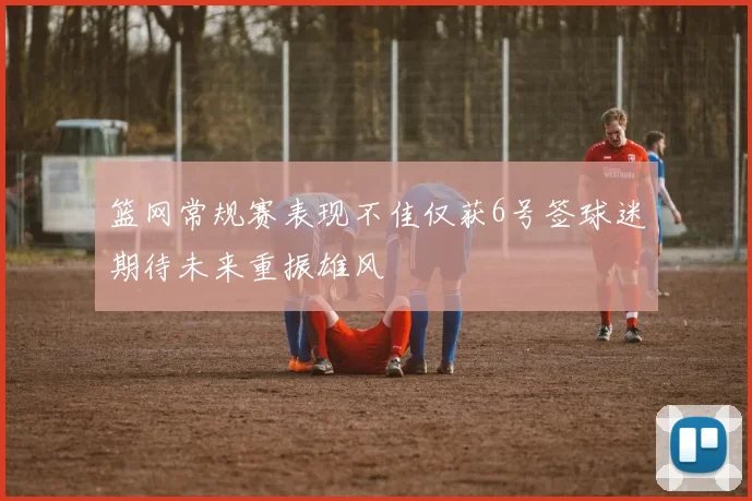 篮网常规赛表现不佳仅获6号签球迷期待未来重振雄风