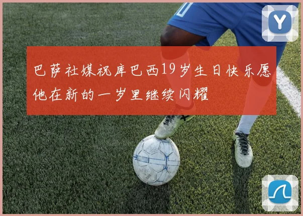 巴萨社媒祝库巴西19岁生日快乐愿他在新的一岁里继续闪耀