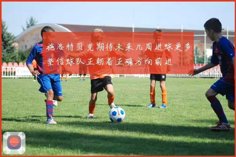 施洛特贝克期待未来几周进球更多坚信球队正朝着正确方向前进