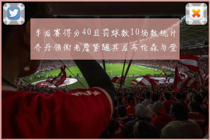 季后赛得分40且罚球数10场数统计乔丹领衔老詹紧随其后布伦森与登库并肩奋战