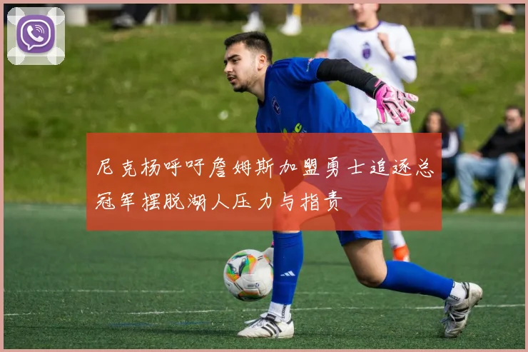 尼克杨呼吁詹姆斯加盟勇士追逐总冠军摆脱湖人压力与指责