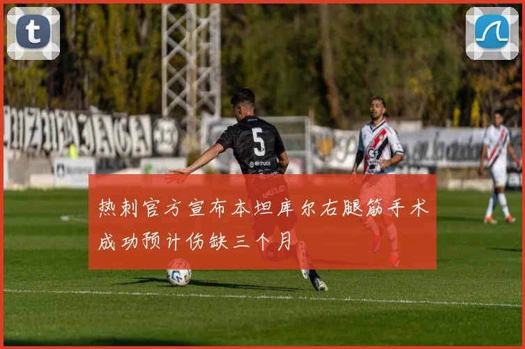 热刺官方宣布本坦库尔右腿筋手术成功预计伤缺三个月