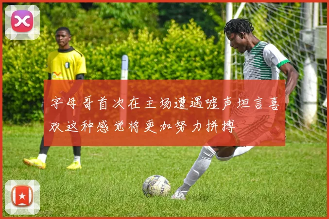 字母哥首次在主场遭遇嘘声坦言喜欢这种感觉将更加努力拼搏