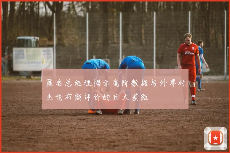 匿名总经理揭示高阶数据与外界对杰伦布朗评价的巨大差距