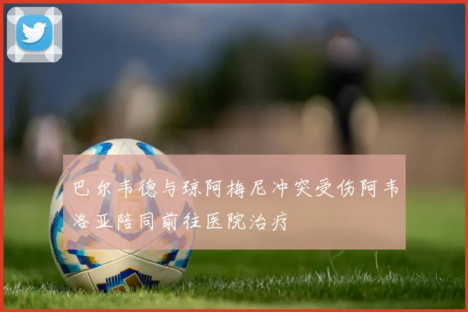 巴尔韦德与琼阿梅尼冲突受伤阿韦洛亚陪同前往医院治疗
