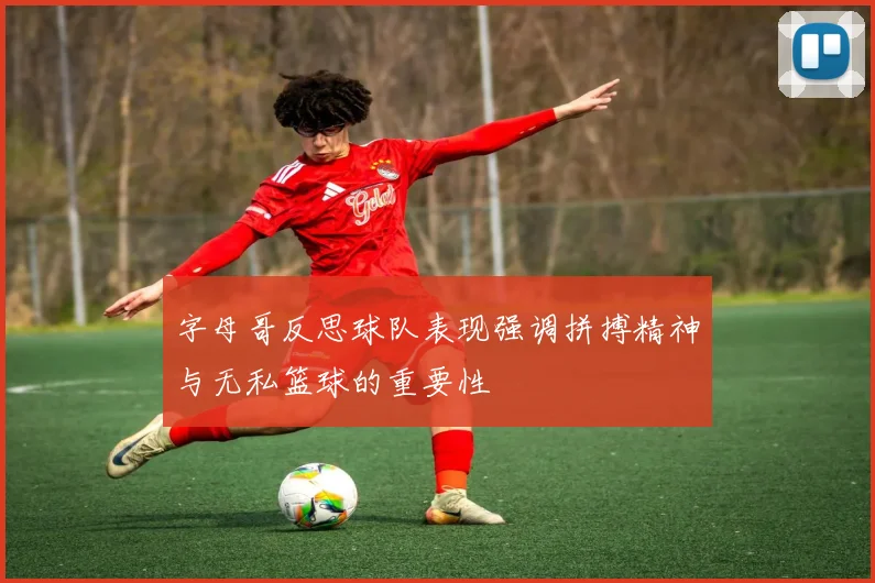 字母哥反思球队表现强调拼搏精神与无私篮球的重要性