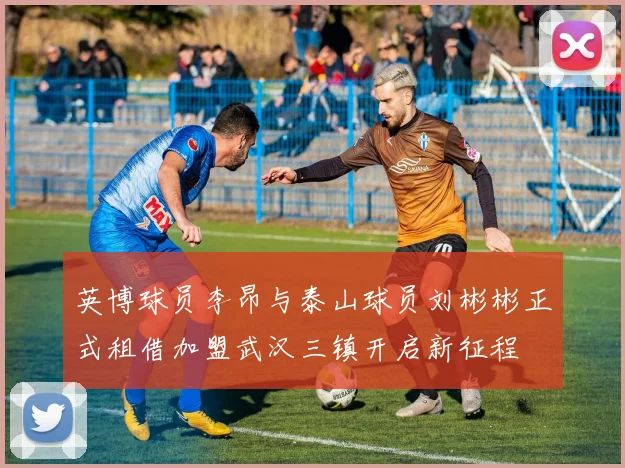 英博球员李昂与泰山球员刘彬彬正式租借加盟武汉三镇开启新征程