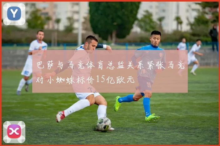 巴萨与马竞体育总监关系紧张马竞对小蜘蛛标价15亿欧元
