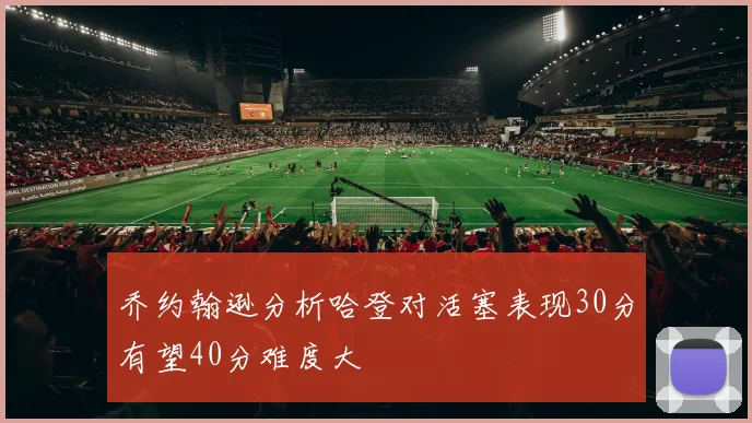 乔约翰逊分析哈登对活塞表现30分有望40分难度大