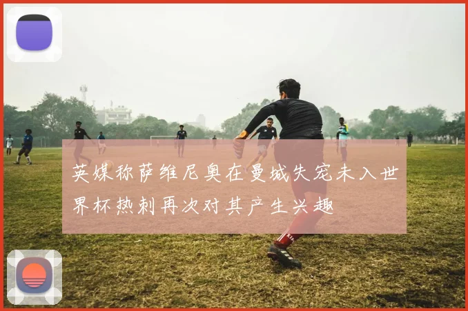 英媒称萨维尼奥在曼城失宠未入世界杯热刺再次对其产生兴趣