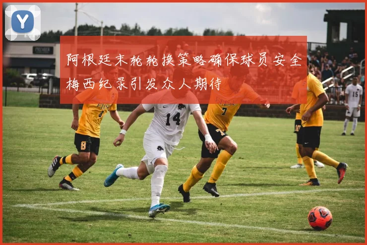 阿根廷末轮轮换策略确保球员安全梅西纪录引发众人期待