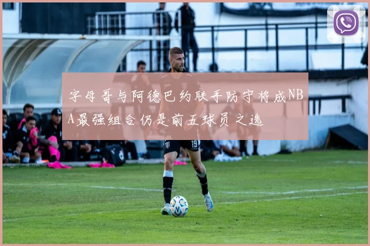 字母哥与阿德巴约联手防守将成NBA最强组合仍是前五球员之选