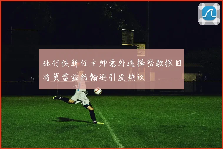 独行侠新任主帅意外选择密歇根旧将莫雷兹约翰逊引发热议