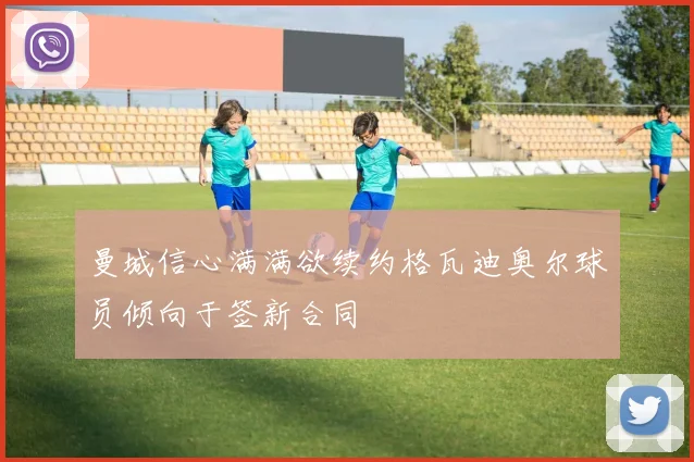曼城信心满满欲续约格瓦迪奥尔球员倾向于签新合同