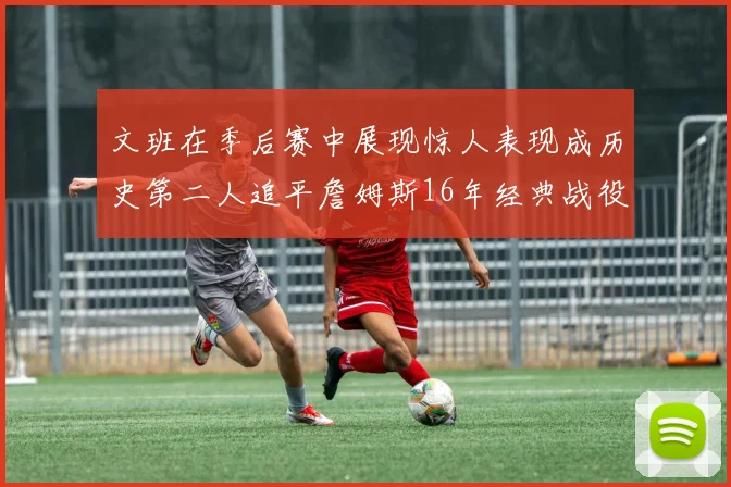 文班在季后赛中展现惊人表现成历史第二人追平詹姆斯16年经典战役记录