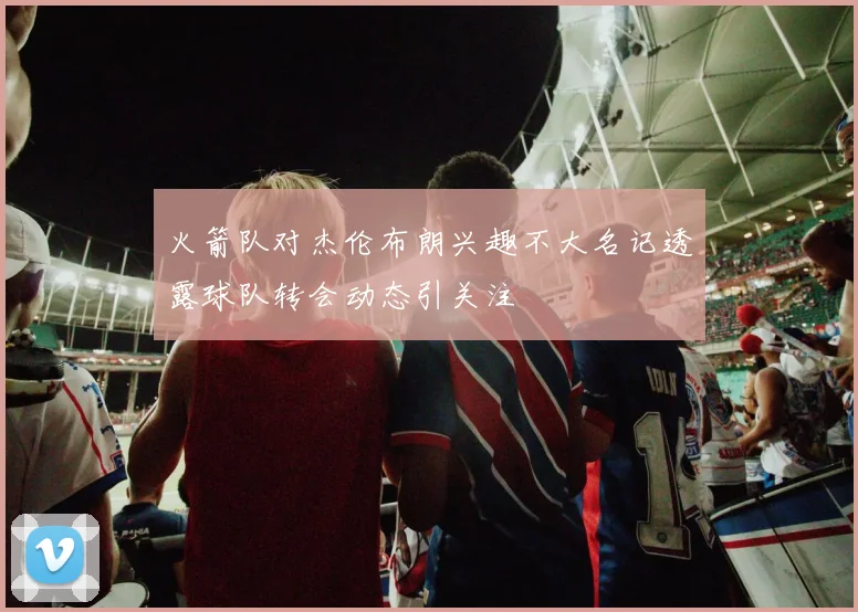 火箭队对杰伦布朗兴趣不大名记透露球队转会动态引关注