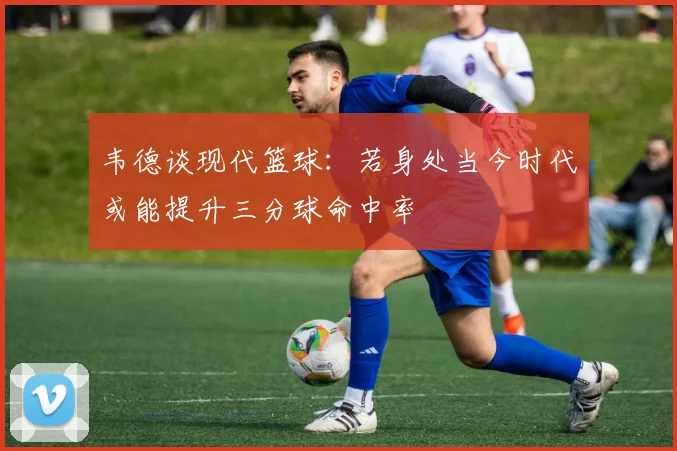 韦德谈现代篮球：若身处当今时代或能提升三分球命中率