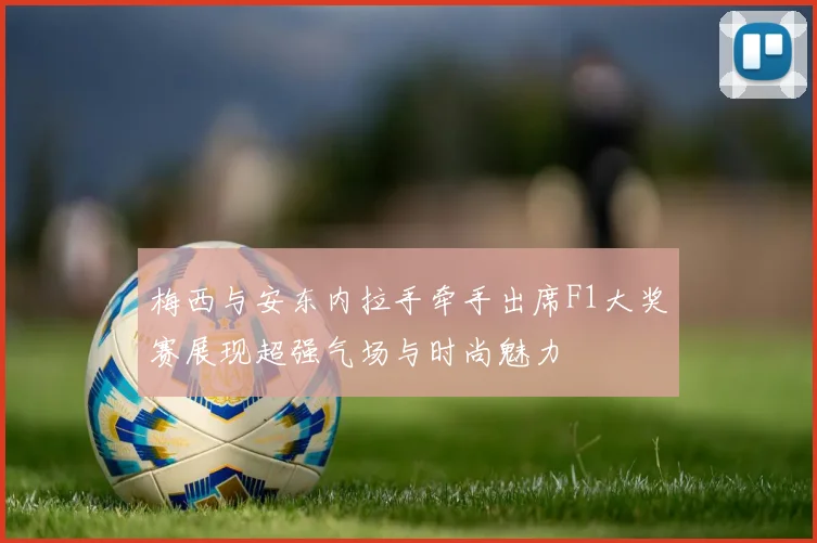 梅西与安东内拉手牵手出席F1大奖赛展现超强气场与时尚魅力