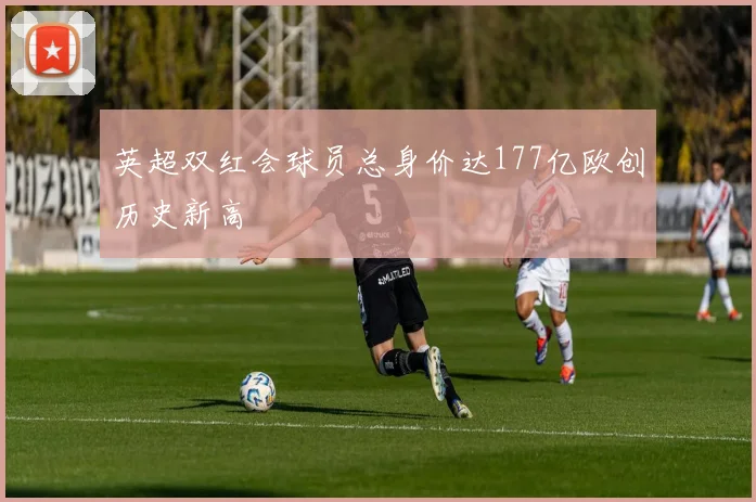英超双红会球员总身价达177亿欧创历史新高