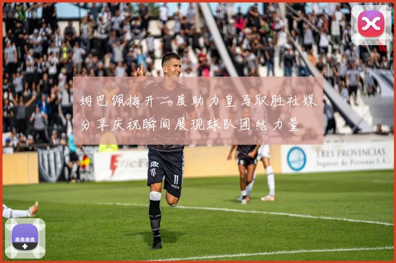 姆巴佩梅开二度助力皇马取胜社媒分享庆祝瞬间展现球队团结力量