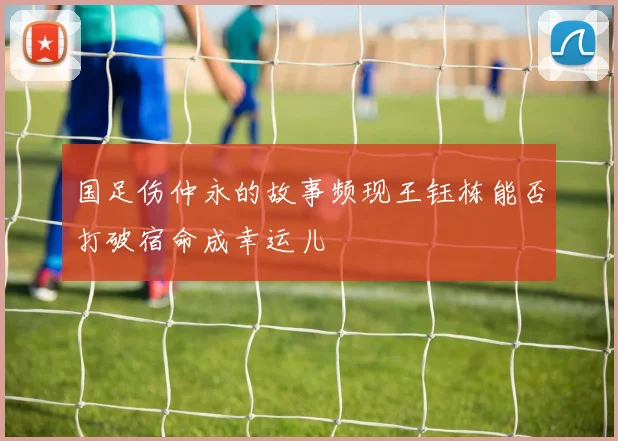 国足伤仲永的故事频现王钰栋能否打破宿命成幸运儿