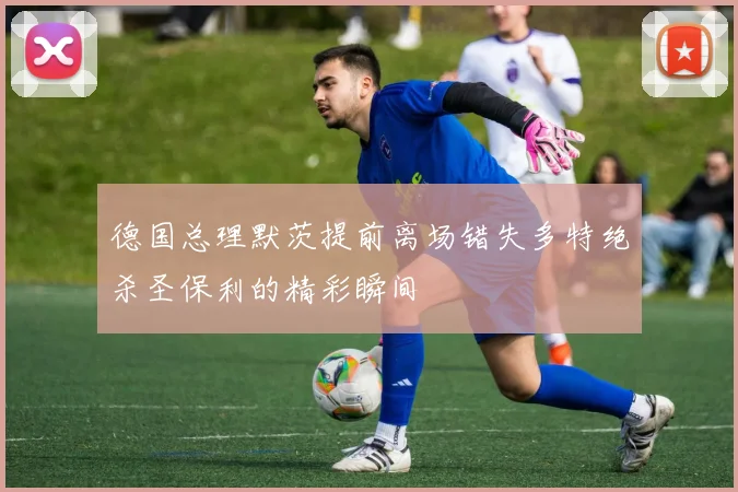 德国总理默茨提前离场错失多特绝杀圣保利的精彩瞬间