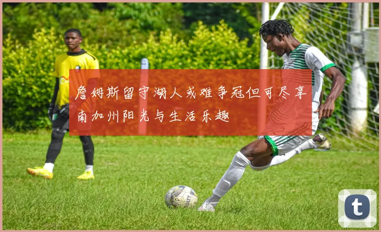 詹姆斯留守湖人或难争冠但可尽享南加州阳光与生活乐趣