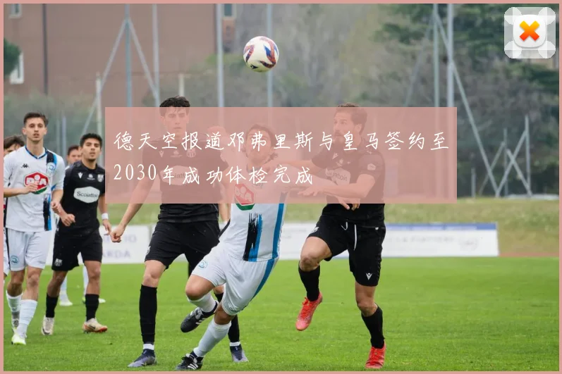 德天空报道邓弗里斯与皇马签约至2030年成功体检完成