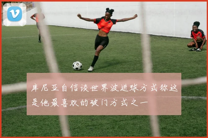 库尼亚自信谈世界波进球方式称这是他最喜欢的破门方式之一
