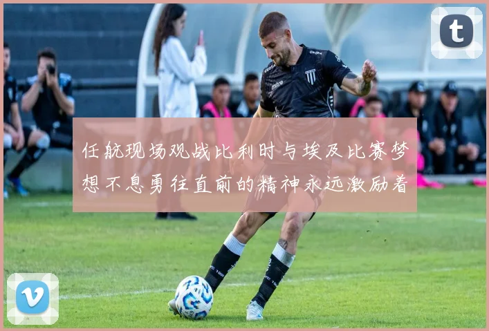 任航现场观战比利时与埃及比赛梦想不息勇往直前的精神永远激励着我们